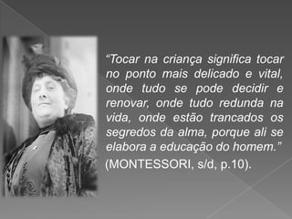 “Tocar na criança significa tocar
no ponto mais delicado e vital,
onde tudo se pode decidir e
renovar, onde tudo redunda na
vida, onde estão trancados os
segredos da alma, porque ali se
elabora a educação do homem.”
(MONTESSORI, s/d, p.10).
 
