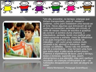 "Um dia, encontrei, no terraço, crianças que
tinham transportado, para aí, mesas e
cadeiras, como para instalarem uma escola ao
ar livre. Havia algumas que brincavam ao sol;
outras permaneciam sentadas em círculo, à
volta de mesas cheias de escritos e quadros
de esmeril; à sombra duma chaminé, a
orientadora, sentada, tendo nos joelhos uma
caixa comprida e estreita, cheia de bilhetinhos
e na qual mergulhava uma multidão de
mãozitas… Um outro grupo estava muito
ocupado a ler, abrindo e dobrando, sem
cessar, os bilhetes. „Talvez não me acredite –
diz-me a orientadora – mas há bem uma hora
que estou aqui, e eles ainda acham pouco.‟
Fizemos a experiência de levar, para o terraço,
bolas e bonecas, supondo que, assim,
distrairíamos a sua atenção, mas sem nenhum
resultado: as crianças continuaram a ler – as
futilidades desapareciam ao lado da alegria de
saber.“
   (Maria Montessori, Pédagogie Scientifique)
 