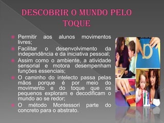    Permitir aos alunos movimentos
    livres;
   Facilitar o desenvolvimento da
    independência e da iniciativa pessoal;
   Assim como o ambiente, a atividade
    sensorial e motora desempenham
    funções essenciais;
   O caminho do intelecto passa pelas
    mãos porque é por meio do
    movimento e do toque que os
    pequenos exploram e decodificam o
    mundo ao se redor;
   O método Montessori parte do
    concreto para o abstrato.
 