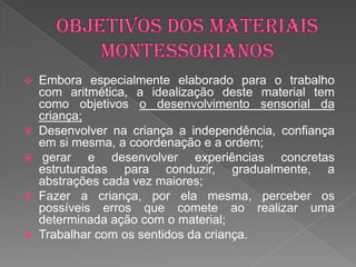    Embora especialmente elaborado para o trabalho
    com aritmética, a idealização deste material tem
    como objetivos o desenvolvimento sensorial da
    criança;
   Desenvolver na criança a independência, confiança
    em si mesma, a coordenação e a ordem;
    gerar e desenvolver experiências concretas
    estruturadas para conduzir, gradualmente, a
    abstrações cada vez maiores;
   Fazer a criança, por ela mesma, perceber os
    possíveis erros que comete ao realizar uma
    determinada ação com o material;
   Trabalhar com os sentidos da criança.
 
