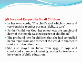 (d) Love and Respect for Small Children
 In her own words, “The child’s soul which is pure and
very sensitive requires our most delicate care”.
 For her “child was God, her school was the temple and
deity of the temple was the essence of childhood.”
 The profound love for children that she had compelled
her to travel from one corner of the world to another to
start institutions for them.
 She also stayed in India from 1939 to 1951 and
conducted a number of training courses for teachers in
her system of child education.
 