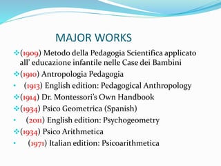 MAJOR WORKS
(1909) Metodo della Pedagogia Scientifica applicato
all’ educazione infantile nelle Case dei Bambini
(1910) Antropologia Pedagogia
• (1913) English edition: Pedagogical Anthropology
(1914) Dr. Montessori’s Own Handbook
(1934) Psico Geometrica (Spanish)
• (2011) English edition: Psychogeometry
(1934) Psico Arithmetica
• (1971) Italian edition: Psicoarithmetica
 
