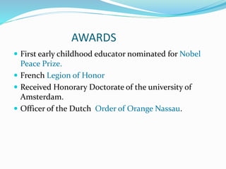 AWARDS
 First early childhood educator nominated for Nobel
Peace Prize.
 French Legion of Honor
 Received Honorary Doctorate of the university of
Amsterdam.
 Officer of the Dutch Order of Orange Nassau.
 