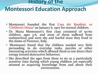 History of the
Montessori Education Approach
 Montessori founded the first Casa dei Bambini, or
‘Children’s House’ on January 6, 1907 for normal children.
 Dr. Maria Montessori's first class consisted of 50-60
children, ages 3-6, and most of them suffered from
malnutrition and were shy and fearful since they lived in
the slums of Florence, Italy.
 Montessori found that the children needed very little
persuading to do everyday tasks, puzzles or other
interesting activities which allowed them to not direct their
energy toward destructive behaviors.
 She described the ages from three to six as a particularly
sensitive time during which young children are especially
attuned to acquiring knowledge from and about their
environment.
 