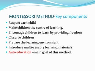 MONTESSORI METHOD-key components
 Respect each child
 Make children the centre of learning.
 Encourage children to learn by providing freedom
 Observe children
 Prepare the learning environment
 Introduce multi-sensory learning materials
 Auto education –main goal of this method.
 
