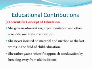 Educational Contributions
(a) Scientific Concept of Education
 She gave us observation, experimentation and other
scientific methods in education.
 She never insisted on material and method as the last
words in the field of child education.
 She rather gave a scientific approach to education by
breaking away from old traditions.
 