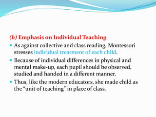 (b) Emphasis on Individual Teaching
 As against collective and class reading, Montessori
stresses individual treatment of each child.
 Because of individual differences in physical and
mental make-up, each pupil should be observed,
studied and handed in a different manner.
 Thus, like the modern educators, she made child as
the “unit of teaching” in place of class.
 