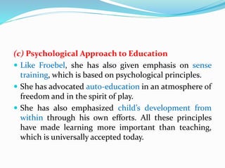 (c) Psychological Approach to Education
 Like Froebel, she has also given emphasis on sense
training, which is based on psychological principles.
 She has advocated auto-education in an atmosphere of
freedom and in the spirit of play.
 She has also emphasized child’s development from
within through his own efforts. All these principles
have made learning more important than teaching,
which is universally accepted today.
 