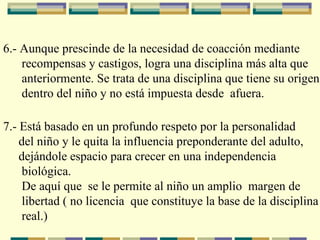 6.- Aunque prescinde de la necesidad de coacción mediante  recompensas y castigos, logra una disciplina más alta que  anteriormente. Se trata de una disciplina que tiene su origen  dentro del niño y no está impuesta desde  afuera.     7.- Está basado en un profundo respeto por la personalidad  del niño y le quita la influencia preponderante del adulto,  dejándole espacio para crecer en una independencia  biológica.  De aquí que  se le permite al niño un amplio  margen de  libertad ( no licencia  que constituye la base de la disciplina  real. ) 