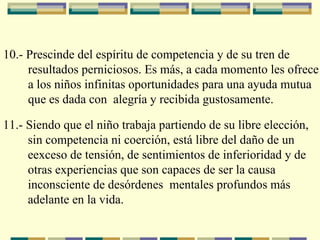   10.- Prescinde del espíritu de competencia y de su tren de  resultados perniciosos. Es más, a cada momento les ofrece  a los niños infinitas oportunidades para una ayuda mutua  que es dada con  alegría y recibida gustosamente.   11.- Siendo que el niño trabaja partiendo de su libre elección,  sin competencia ni coerción, está libre del daño de un  e exceso   de tensión, de sentimientos de inferioridad y de  o tras   experiencias que son capaces de ser la causa  i nconsciente   de   desórdenes  mentales profundos más adelante en la vida.   