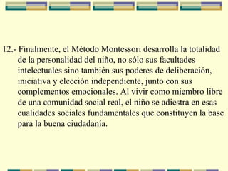 12.- Finalmente, el Método Montessori desarrolla la totalidad  de la personalidad del niño, no sólo sus facultades  intelectuales sino también sus poderes de deliberación,  iniciativa y elección independiente, junto con sus  complementos emocionales. Al vivir como miembro libre  de una comunidad social real, el niño se adiestra en esas  cualidades sociales fundamentales que constituyen la base  para la buena ciudadanía.   