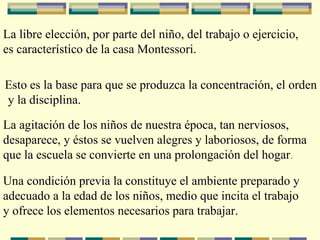 La libre elección, por parte del niño, del trabajo o ejercicio, es característico de la casa Montessori. Esto es la base para que se produzca la concentración, el orden y la disciplina. La agitación de los niños de nuestra época, tan nerviosos,  desaparece, y éstos se vuelven alegres y laboriosos, de forma  que la escuela se convierte en una prolongación del hogar . Una condición previa la constituye el ambiente preparado y adecuado a la edad de los niños, medio que incita el trabajo y ofrece los elementos necesarios para trabajar. 