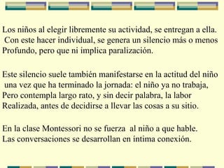 Los niños al elegir libremente su actividad, se entregan a ella. Con este hacer individual, se genera un silencio más o menos Profundo, pero que ni implica paralización. Este silencio suele también manifestarse en la actitud del niño una vez que ha terminado la jornada: el niño ya no trabaja, Pero contempla largo rato, y sin decir palabra, la labor  Realizada, antes de decidirse a llevar las cosas a su sitio. En la clase Montessori no se fuerza  al niño a que hable. Las conversaciones se desarrollan en íntima conexión. 