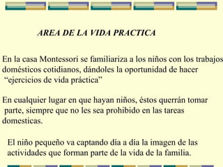 AREA DE LA VIDA PRACTICA En la casa Montessori se familiariza a los niños con los trabajos domésticos cotidianos, dándoles la oportunidad de hacer “ ejercicios de vida práctica” En cualquier lugar en que hayan niños, éstos querrán tomar parte, siempre que no les sea prohibido en las tareas  domesticas. El niño pequeño va captando día a día la imagen de las  actividades que forman parte de la vida de la familia. 