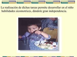 La realización de dichas tareas permite desarrollar en el niño habilidades sicomotrices, dándole gran independencia. 