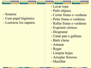 -  Sonarse -  Usar papel higiénico -  Lustrarse los zapatos   -  Lavar ropa Pulir objetos -  Cortar frutas o verduras -  Pelar frutas o verduras -  Rallar frutas o verduras -  Exprimir cítricos -  Desgranar Untar pan o galletas -  Batir claras -  Amasar -  Regar Limpiar hojas -  Arreglar floreros -  Martillar         