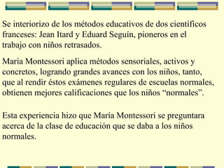 Se interiorizo de los métodos educativos de dos científicos franceses: Jean Itard y Eduard Seguín, pioneros en el  trabajo con niños retrasados. María Montessori aplica métodos sensoriales, activos y  concretos, logrando grandes avances con los niños, tanto, que al rendir éstos exámenes regulares de escuelas normales,  obtienen mejores calificaciones que los niños “normales”. Esta experiencia hizo que María Montessori se preguntara  acerca de la clase de educación que se daba a los niños normales. 