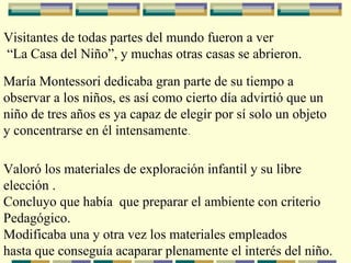 Visitantes de todas partes del mundo fueron a ver “ La Casa del Niño”, y muchas otras casas se abrieron. María Montessori dedicaba gran parte de su tiempo a  observar a los niños, es así como cierto día advirtió que un niño de tres años es ya capaz de elegir por sí solo un objeto  y concentrarse en él intensamente . Valoró los materiales de exploración infantil y su libre elección . Concluyo que había  que preparar el ambiente con criterio  Pedagógico.  Modificaba una y otra vez los materiales empleados hasta que conseguía acaparar plenamente el interés del niño. 