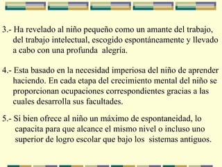 3.- Ha revelado al niño pequeño como un amante del trabajo,  del trabajo intelectual, escogido espontáneamente y llevado  a  cabo con una profunda  alegría.   4.- Esta basado en la necesidad imperiosa del niño de aprender  haciendo. En cada etapa del crecimiento mental del niño se  proporcionan ocupaciones correspondientes gracias a las  cuales desarrolla sus facultades.   5.- Si bien ofrece al niño un máximo de espontaneidad, lo  capacita para que alcance el mismo nivel o incluso uno  superior de logro escolar que bajo los  sistemas antiguos.   
