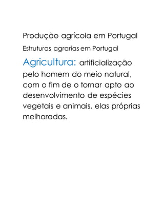 Produção agrícola em Portugal 
Estruturas agrarias em Portugal 
Agricultura: artificialização 
pelo homem do meio natural, 
com o fim de o tornar apto ao 
desenvolvimento de espécies 
vegetais e animais, elas próprias 
melhoradas. 
 