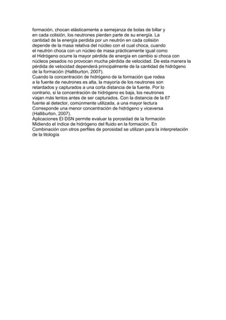 formación, chocan elásticamente a semejanza de bolas de billar y
en cada colisión, los neutrones pierden parte de su energía. La
cantidad de la energía perdida por un neutrón en cada colisión
depende de la masa relativa del núcleo con el cual choca, cuando
el neutrón choca con un núcleo de masa prácticamente igual como
el Hidrógeno ocurre la mayor pérdida de energía en cambio si choca con
núcleos pesados no provocan mucha pérdida de velocidad. De esta manera la
pérdida de velocidad dependerá principalmente de la cantidad de hidrógeno
de la formación (Halliburton, 2007).
Cuando la concentración de hidrógeno de la formación que rodea
a la fuente de neutrones es alta, la mayoría de los neutrones son
retardados y capturados a una corta distancia de la fuente. Por lo
contrario, si la concentración de hidrógeno es baja, los neutrones
viajan más lentos antes de ser capturados. Con la distancia de la 67
fuente al detector, comúnmente utilizada, a una mayor lectura
Corresponde una menor concentración de hidrógeno y viceversa
(Halliburton, 2007).
Aplicaciones El DSN permite evaluar la porosidad de la formación
Midiendo el índice de hidrógeno del fluido en la formación. En
Combinación con otros perfiles de porosidad se utilizan para la interpretación
de la litología
 