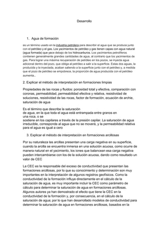 Desarrollo
1. Agua de formación
es un término usado en la industria petrolera para describir el agua que se produce junto
con el petróleo y el gas. Los yacimientos de petróleo y gas tienen capas con agua natural
(agua formada) que yace debajo de los hidrocarburos. Los yacimientos petrolíferos
contienen generalmente grandes cantidades de agua, al contrario que los yacimientos de
gas. Para lograr una máxima recuperación de petróleo en los pozos, se inyecta agua
adicional dentro del pozo, que obliga al petróleo a salir a la superficie. Estas dos aguas, la
producida y la inyectada, acaban saliendo a la superficie junto con el petróleo y, a medida
que el pozo de petróleo se empobrece, la proporción de agua producida con el petróleo
aumenta..
2. Explicar el método de interpretación en formaciones limpias
Propiedades de las rocas y fluidos: porosidad total y efectiva, comparación con
coronas, permeabilidad, permeabilidad efectiva y relativa, resistividad de
soluciones, resistividad de las rocas, factor de formación, ecuación de archie,
saturación de agua
Es el término que describe la saturación
de agua, en la que toda el agua está entrampada entre granos en
una roca, o se
sostiene en los capilares a través de la presión capilar. La saturación de agua
irreducible, corresponde al agua que no se moverá, y la permeabilidad relativa
para el agua es igual a cero
3. Explicar el método de interpretación en formaciones arcillosas
Por su naturaleza las arcillas presentan una carga negativa en su superficie,
cuando la arcilla se encuentra inmersa en una solución acuosa, como ocurre de
manera natural en el yacimiento, los iones que balancean esa carga negativa
pueden intercambiarse con los de la solución acuosa, dando como resultado un
valor de CEC
La CEC es la responsable del exceso de conductividad que presentan las
formaciones arcillosas, por lo que su conocimiento y determinación son muy
importantes en la interpretación de algunos registros geofísicos. Como la
conductividad de la formación influye directamente en el cálculo de la
saturación de agua, es muy importante incluir la CEC como parámetro de
cálculo para determinar la saturación de agua en formaciones arcillosas.
Algunos autores ya han demostrado el efecto que tiene la CEC en la
conductividad de la formación y, por consecuencia, en el cálculo de la
saturación de agua; por lo que han desarrollado modelos de conductividad para
determinar la saturación de agua en formaciones arcillosas, basados en la
 