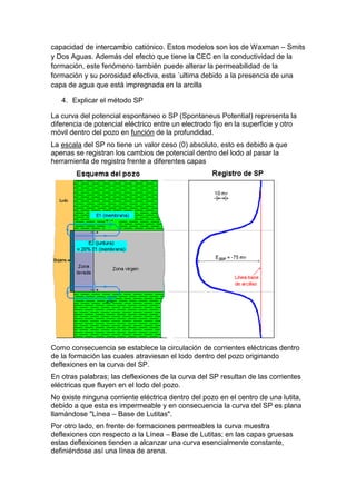 capacidad de intercambio catiónico. Estos modelos son los de Waxman – Smits
y Dos Aguas. Además del efecto que tiene la CEC en la conductividad de la
formación, este fenómeno también puede alterar la permeabilidad de la
formación y su porosidad efectiva, esta ´ultima debido a la presencia de una
capa de agua que está impregnada en la arcilla
4. Explicar el método SP
La curva del potencial espontaneo o SP (Spontaneus Potential) representa la
diferencia de potencial eléctrico entre un electrodo fijo en la superficie y otro
móvil dentro del pozo en función de la profundidad.
La escala del SP no tiene un valor ceso (0) absoluto, esto es debido a que
apenas se registran los cambios de potencial dentro del lodo al pasar la
herramienta de registro frente a diferentes capas
Como consecuencia se establece la circulación de corrientes eléctricas dentro
de la formación las cuales atraviesan el lodo dentro del pozo originando
deflexiones en la curva del SP.
En otras palabras; las deflexiones de la curva del SP resultan de las corrientes
eléctricas que fluyen en el lodo del pozo.
No existe ninguna corriente eléctrica dentro del pozo en el centro de una lutita,
debido a que esta es impermeable y en consecuencia la curva del SP es plana
llamándose "Línea – Base de Lutitas".
Por otro lado, en frente de formaciones permeables la curva muestra
deflexiones con respecto a la Línea – Base de Lutitas; en las capas gruesas
estas deflexiones tienden a alcanzar una curva esencialmente constante,
definiéndose así una línea de arena.
 