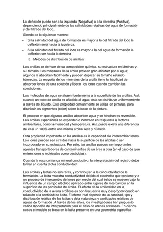La deflexión puede ser a la izquierda (Negativa) o a la derecha (Positiva),
dependiendo principalmente de las salinidades relativas del agua de formación
y del filtrado del lodo.
Siendo de la siguiente manera:
 Si la salinidad del agua de formación es mayor a la del filtrado del lodo la
deflexión será hacia la izquierda.
 Si la salinidad del filtrado del lodo es mayor a la del agua de formación la
deflexión ser hacia la derecha
5. Métodos de distribución de arcillas
Las arcillas se derivan de su composición química, su estructura en láminas y
su tamaño. Los minerales de la arcilla poseen gran afinidad por el agua;
algunos la absorben fácilmente y pueden duplicar su tamaño estando
húmedas. La mayoría de los minerales de la arcilla tiene la habilidad de
absorber iones de una solución y liberar los iones cuando cambian las
condiciones.
Las moléculas de agua se atraen fuertemente a la superficie de las arcillas. Así,
cuando un poco de arcilla es añadida al agua, esta se distribuye uniformemente
a través del líquido. Esta propiedad comúnmente se utiliza en pinturas, para
distribuir los pigmentos (color) sobre la base de la pintura.
El proceso en que algunas arcillas absorben agua y se hinchan es reversible.
Las arcillas expansibles se expanden o contraen en respuesta a factores
ambientales, como la humedad y temperatura. Así, puede existir una diferencia
de casi un 100% entre una misma arcilla seca y húmeda.
Otra propiedad importante en las arcillas es la capacidad de intercambiar iones.
Los iones pueden ser atraídos hacia la superficie de las arcillas o ser
incorporado en su estructura. Por esto, las arcillas puedes ser importantes
agentes transportadores de contaminantes de un área a otra (en el caso de que
entren iones o moléculas como pesticidas).
Cuando la roca contenga mineral conductivo, la interpretación del registro debe
tomar en cuenta dicha conductividad.
Las arcillas y latitas no son raras, y contribuyen a la conductividad de la
formación. La latita muestra conductividad debido al electrolito que contiene y a
un proceso de intercambio de iones por medio del cual éstos se mueven bajo la
influencia de un campo eléctrico aplicado entre lugares de intercambio en la
superficie de las partículas de arcilla. El efecto de la arcillosidad en la
conductividad de la arena arcillosa es con frecuencia muy desproporcionado en
relación a la cantidad de lutita. El efecto real depende de la cantidad, tipo y
distribución relativa de las latitas y dela naturaleza y cantidades relativas de
aguas de formación .A través de los años, los investigadores han propuesto
varios modelos de interpretación para el caso de arenas arcillosas. En ciertos
casos el modelo se basa en la lutita presente en una geometría específica
 