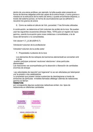 dentro de una arena arcillosa; por ejemplo, la lutita puede estar presente en
forma de láminas delgadas entre las capas de la arena limpia, o como granos o
nódulos en la estructura de la matriz de arena; o puede encontrarse dispersa, a
través del sistema poroso, en forma de acumulaciones que se adhieren o
recubren los granos de arena
6. Como se realiza el cálculo de Vsh, porosidad. Y las fórmulas utilizadas
A continuación, se determina el Vsh (volumen de arcilla) de la roca. Se pueden
usar las siguientes ecuaciones (Dresser Atlas, 1979) para un registro de rayos
gamma, usando la ecuación para rocas cretácicas o consolidadas, o la de
rocas del terciario o no consolidadas.
Vsh clavier=1,7_(3,38-(IGR+0,7)
Vshclavier=volumen de la arcillaclavier
Vshestier=volumen de la arcilla estier
7. Propiedades nucleares de la roca
Los elementos #o los isótopos de losmismos elementos$ se convierten entr
e otras
pueden participar protones' neutrones' electrones ! otras partículas
elementales"
Las reacciones van acompañadas por la absorción o liberación de cantidades
enormes de energía
Las velocidades de reacción' por logeneral' no se ven afectadas por latemperat
ura' la presión o los catalizadores
La propiedad que poseen ciertas sustancias de desintegrarse a través de
emisiones de partículas invisibles llamadas alfábega' además de radiaciones
gamma se llaman
RADIACTVAS
por consiguiente algunas sustancias radiactivas emiten ,los tipos de
radiaciones en diferentes cantidades
 
