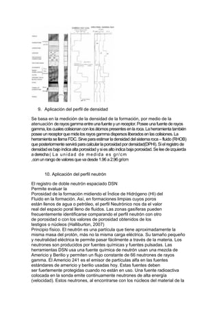 9. Aplicación del perfil de densidad
Se basa en la medición de la densidad de la formación, por medio de la
atenuación de rayosgamma entre una fuente yun receptor. Posee unafuente de rayos
gamma, los cuales colisionan con losátomospresentesen la roca. La herramienta también
posee un receptorquemide los rayos gamma dispersosliberadosen lascolisiones. La
herramienta se llama FDC. Sirve para estimar la densidad delsistema roca – fluido (RHOB)
que posteriormente servirá para calcular la porosidad pordensidad(DPHI). Siel registro de
densidad esbajo indicaalta porosidad ysiesalto indica baja porosidad. Se lee de izquierda
a derecha ( La unidad de medida es gr/cm
,con un rango de valoresque va desde1.96 a 2.96gr/cm
10. Aplicación del perfil neutrón
El registro de doble neutrón espaciado DSN
Permite evaluar la
Porosidad de la formación midiendo el Índice de Hidrógeno (HI) del
Fluido en la formación. Así, en formaciones limpias cuyos poros
están llenos de agua o petróleo, el perfil Neutrónico nos da el valor
real del espacio poral lleno de fluidos. Las zonas gasíferas pueden
frecuentemente identificarse comparando el perfil neutrón con otro
de porosidad o con los valores de porosidad obtenidos de los
testigos o núcleos (Halliburton, 2007)
Principio físico. El neutrón es una partícula que tiene aproximadamente la
misma masa del protón, más no la misma carga eléctrica. Su tamaño pequeño
y neutralidad eléctrica le permite pasar fácilmente a través de la materia. Los
neutrones son producidos por fuentes químicas y fuentes pulsadas. Las
herramientas DSN usa una fuente química de neutrón usan una mezcla de
Americio y Berilio y permiten un flujo constante de 66 neutrones de rayos
gamma. El Americio 241 es el emisor de partículas alfa en las fuentes
estándares de americio y berilio usadas hoy. Estas fuentes deben
ser fuertemente protegidas cuando no están en uso. Una fuente radioactiva
colocada en la sonda emite continuamente neutrones de alta energía
(velocidad). Estos neutrones, al encontrarse con los núcleos del material de la
 