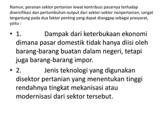 Namun, peranan sektor pertanian lewat kontribusi pasarnya terhadap
diversifikasi dan pertumbuhan output dari sektor-sektor nonpertanian, sangat
tergantung pada dua faktor penting yang dapat dianggap sebagai prasyarat,
yaitu :
• 1. Dampak dari keterbukaan ekonomi
dimana pasar domestik tidak hanya diisi oleh
barang-barang buatan dalam negeri, tetapi
juga barang-barang impor.
• 2. Jenis teknologi yang digunakan
disektor pertanian yang menentukan tinggi
rendahnya tingkat mekanisasi atau
modernisasi dari sektor tersebut.
 