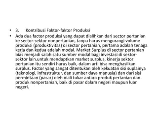 • 3. Kontribusi Faktor-faktor Produksi
• Ada dua factor produksi yang dapat dialihkan dari sector pertanian
ke sector-sektor nonpertanian, tanpa harus mengurangi volume
produksi (produktivitas) di sector pertanian, pertama adalah tenaga
kerja dan kedua adalah modal. Market Surplus di sector pertanian
bias menjadi salah satu sumber modal bagi investasi di sektor-
sektor lain.untuk mendaptkan market surplus, kinerja sektor
pertanian itu sendiri harus baik, dalam arti bisa menghasilkan
surplus. Factor yang sangat ditentukan oleh kekuatan sisi suplainya
(teknologi, infrastruktur, dan sumber daya manusia) dan dari sisi
permintaan (pasar) oleh niali tukar antara produk pertanian dan
produk nonpertanian, baik di pasar dalam negeri maupun luar
negeri.
 