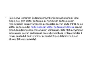 • Pentingnya pertanian di dalam pertumbuhan sebuah ekonomi yang
didominasi oleh sektor pertanian, pertumbuhan pertanian akan
meningkatkan laju pertumbuhan pendapatan daerah bruto (PDB). Peran
sektor pertanian dan Perkembangan Sektor Pertanian Indonesia sangat
diperlukan dalam upaya menurunkan kemiskinan. Data PBB menyatakan
bahwa pada daerah pedesaan di negara berkembang terdapat sekitar 1
milyar penduduk dari 1,2 milyar penduduk hidup dalam kemiskinan
absolut (absolute poverty).
 