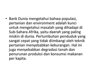 • Bank Dunia mengetahui bahwa populasi,
pertanian dan environment adalah kunci
untuk mengetahui masalah yang dihadapi di
Sub-Sahara Afrika, yaitu daerah yang paling
miskin di dunia. Pertumbuhan penduduk yang
sangat cepat yang tidak diimbangi oleh teknik
pertanian menyebabkan kekurangan. Hal ini
juga menyebabkan degradasi tanah dan
penurunan produksi dan konsumsi makanan
per kapita.
 