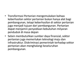 • Transformasi Pertanian mengemukakan bahwa
keberhasilan sektor pertanian bukan hanya alat bagi
pembangunan, tetapi keberhasilan di sektor pertanian
juga menjadi tujuan dari pembangunan. Pertanian
dapat menjamin penyediaan kebutuhan milyaran
penduduk di masa depan
• Selain membutuhkan sumber daya finansial, sektor
pertanian juga memerlukan teknologi maju dan
infrastruktur. Diskriminasi pemerintah terhadap sektor
pertanian akan menghalangi keseluruhan
pembangunan.
 