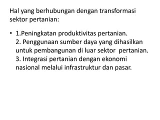 Hal yang berhubungan dengan transformasi
sektor pertanian:
• 1.Peningkatan produktivitas pertanian.
2. Penggunaan sumber daya yang dihasilkan
untuk pembangunan di luar sektor pertanian.
3. Integrasi pertanian dengan ekonomi
nasional melalui infrastruktur dan pasar.
 