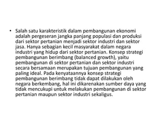• Salah satu karakteristik dalam pembangunan ekonomi
adalah pergeseran jangka panjang populasi dan produksi
dari sektor pertanian menjadi sektor industri dan sektor
jasa. Hanya sebagian kecil masyarakat dalam negara
industri yang hidup dari sektor pertanian. Konsep strategi
pembangunan berimbang (balanced growth), yaitu
pembangunan di sektor pertanian dan sektor industri
secara bersamaan merupakan tujuan pembangunan yang
paling ideal. Pada kenyataannya konsep strategi
pembangunan berimbang tidak dapat dilakukan oleh
negara berkembang, hal ini dikarenakan sumber daya yang
tidak mencukupi untuk melakukan pembangunan di sektor
pertanian maupun sektor industri sekaligus.
 