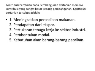 Kontribusi Pertanian pada Pembangunan Pertanian memiliki
kontribusi yang sangat besar kepada pembangunan. Kontribusi
pertanian tersebut adalah:
• 1. Meningkatkan persediaan makanan.
2. Pendapatan dari ekspor.
3. Pertukaran tenaga kerja ke sektor industri.
4. Pembentukan modal.
5. Kebutuhan akan barang-barang pabrikan.
 