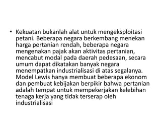 • Kekuatan bukanlah alat untuk mengeksploitasi
petani. Beberapa negara berkembang menekan
harga pertanian rendah, beberapa negara
mengenakan pajak akan aktivitas pertanian,
mencabut modal pada daerah pedesaan, secara
umum dapat dikatakan banyak negara
menempatkan industrialisasi di atas segalanya.
Model Lewis hanya membuat beberapa ekonom
dan pembuat kebijakan berpikir bahwa pertanian
adalah tempat untuk mempekerjakan kelebihan
tenaga kerja yang tidak terserap oleh
industrialisasi
 