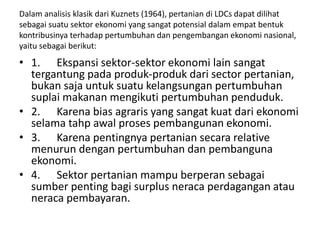 Dalam analisis klasik dari Kuznets (1964), pertanian di LDCs dapat dilihat
sebagai suatu sektor ekonomi yang sangat potensial dalam empat bentuk
kontribusinya terhadap pertumbuhan dan pengembangan ekonomi nasional,
yaitu sebagai berikut:
• 1. Ekspansi sektor-sektor ekonomi lain sangat
tergantung pada produk-produk dari sector pertanian,
bukan saja untuk suatu kelangsungan pertumbuhan
suplai makanan mengikuti pertumbuhan penduduk.
• 2. Karena bias agraris yang sangat kuat dari ekonomi
selama tahp awal proses pembangunan ekonomi.
• 3. Karena pentingnya pertanian secara relative
menurun dengan pertumbuhan dan pembanguna
ekonomi.
• 4. Sektor pertanian mampu berperan sebagai
sumber penting bagi surplus neraca perdagangan atau
neraca pembayaran.
 