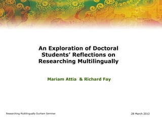 An Exploration of Doctoral
                           Students’ Reflections on
                          Researching Multilingually


                                  Mariam Attia & Richard Fay




Researching Multilingually Durham Seminar                      28 March 2012
 
