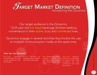 T argeT markeT definiTion                                  Introducing the Dynamics



               Our target audience is the Dynamics,
        13-24 year old non-loyal beverage drinkers seeking
       convenience in their active, busy and connected lives.

   Dynamics engage in several activities that involve the use
     of multiple communication media at the same time.


How are THey dynamiC?




                                                                                                                     Positioning and Targeting
Non-Loyal - Dynamics        Active - Dynamics are          Busy - Dynamics are either   Connected - Dynamics
are brand loyal, but have   physically active, interest-   working, in school, or       utilize lots of technology
not yet decided on a soft   ed in fitness and health.      both. During their chaotic   to maintain their social
drink loyalty.                                             days, they socialize with    connections and stay
                                                           others.                      connected to the world
                                                                                        around them.



                                                                                                                         9
 