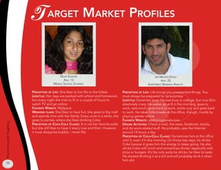 T argeT markeT profiles

                                              nour shahaB                                                         uri magen-david
                                                 age:                                                               age: 2
                                          middle school sTudenT                                              invesTmenT Banking analysT

                            perCepTion of life: She likes to live life to the fullest.     perCepTion of life: Life brings you unexpected things. You
                            lifesTyle: Her days are packed with school and homework,       must always be prepared for its surprises.
                            but every night she tries to fit in a couple of hours to       lifesTyle: Extremely busy. He was busy in college, but now life’s
                            watch TV and go online.                                        absolutely crazy. He wakes up at 8 in the morning, goes to
                            favoriTe weBsiTe: MySpace.                                     work, eats lunch, goes back to work, works out, and goes back
                            weekend plans: She likes to have fun; she goes to the mall     to work. He takes little breaks at the office, though, mostly by
                            and spends time with her family. Every once in a while, she    playing games online.
                            goes to parties, where she likes drinking Coke.                favoriTe weBsiTe: addictinggames.com.
Positioning and Targeting




                            perCepTion of CoCa-Cola ClassiC: It is not her favorite soda   online aCTiviTies: Check e-mail, the news, facebook, stocks,
                            but she still likes to have it every now and then. However,    and do work-related stuff. He probably uses the Internet
                            it must always be bubbly – never flat.                         around 14 hours a day.
                                                                                           perCepTion of CoCa-Cola ClassiC: Sometimes he’s at the office
                                                                                           until 2, even 3 in the morning. On those late days, he drinks
                                                                                           Coke beause it gives him the energy to keep going. He also
                                                                                           drinks Coke with lunch and sometimes dinner, especially with
                                                                                           pizza or burgers. It’s the only soda he drinks; he likes its taste.
                                                                                           He started drinking it as a kid and will probably drink it when
                                                                                           he’s old.
10
 