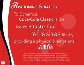PosiTioning sTraTegy
                             To Dynamics,
                               Coca-Cola Classic is the
                              ice-cold         taste that
                                           refreshes life by
                             providing a physical  emotional
                                                      uplift.
Positioning and Targeting




                                 Coca-Cola Classic is synonymous with the color red and tradition. Our
                                 new Coca-Cola Classic market strategy refocuses the “Coke Side of
                                 Life” campaign back on Coke’s key benefit: taste. Coca-Cola Classic
                                 will turn the act of sticking out your tongue into another trademark of
                                 Coca-Cola and establish it as the gateway to “The Coke Side of Life.”
12
 