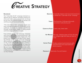 C reaTive sTraTegy
BaCkground                                                  oBjeCTive: To rekindle interest in the Coca-Cola brand and
The “Coke Side of Life” campaign entertains au-                        to refresh the “Coke Side of Life” campaign
diences with its abstract animated vending ma-
chine and video game commercials, but strays
too far from the brand’s socially connected core
and the product’s functional benefits.                          TargeT: The Dynamics, 13-24 year-old socially
                                                                        connected, multicultural youth
“The Coke Side of Life” campaign needs more
than computer animation to connect with young-
audiences. It needs to express youthfulness
                                                     CompeTiTive frame: Coke’s crisp, classic taste
through online media, images of young people
and more edgy, authentic concepts.

From bottom to top, our campaign integrates
                                                          key message: The crisp, refreshing taste of Coke will make
with Coca-Cola’s current brand positioning. We
maintain the brand’s optimistic, happy core. The                       your tongue tingle and make you want to
brand voice remains refreshingly honest, speak-                        smile
ing directly to the target in its own language
about authentic situations. Our campaign builds
on the “Coke Side of Life” concept currently in       supporT poinTs: Povides a physical and emotional uplift,
use, offering a new way to express the happiness                      quenches thirst and is associated with
in the taste of Coke by sticking out one’s tongue.                    social occasions
We are aware that this act is potentially polar-
izing; however, within our target market we find
it enhances the viral nature and youthful edge of




                                                                                                                       Creative Strategy
our key message.                                     personaliTy: Optimistic, Fun and Creative




                                                                                                                       13
 