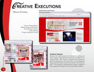 C reaTive exeCuTions
                    online inTernal
                                                       www.myCoke.Com/Tongue




                               Tongue Twister Videos
                           Myspace Layouts  Mosaic
                                Coke Monster Games
                                      Video Sharing
                            Tongue Expression Guide




                                                                      myspaCe mosaiC
                                                                      Visitors can submit photos of themselves sticking out
Creative Strategy




                                                                      their tongues. Appropriate photos are compiled into a
                                                                      photo-mosaic. The mosaic is inserted into a Flash wid-
                                                                      get that participants can then place on their MySpace
                                                                      page, and the mosaic zooms into a photo of the partici-
                                                                      pant. This execution reinforces the tongue imagery of
                                                                      the campaign through the social networking medium.

16
 