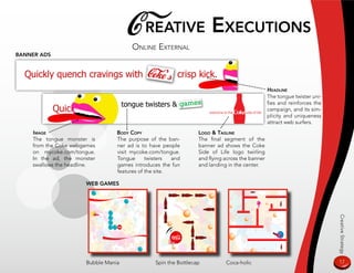 C reaTive exeCuTions
                                      online exTernal
Banner ads




                                                                                                Headline
                                                                                                The tongue twister uni-
                                                                                                fies and reinforces the
                                                                                                campaign, and its sim-
                                                                                                plicity and uniqueness
                                                                                                attract web surfers.
    image                        Body Copy                       logo  Tagline
    The tongue monster is        The purpose of the ban-         The final segment of the
    from the Coke webgames       ner ad is to have people        banner ad shows the Coke
    on mycoke.com/tongue.        visit mycoke.com/tongue.        Side of Life logo twirling
    In the ad, the monster       Tongue      twisters  and       and flying across the banner
    swallows the headline.       games introduces the fun        and landing in the center.
                                 features of the site.

                      weB games




                                                                                                                          Creative Strategy
                      Bubble Mania              Spin the Bottlecap          Coca-holic                                    17
 