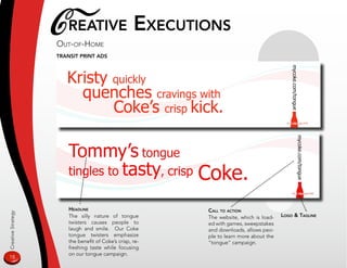 CreaTive exeCuTions
                    ouT-of-home
                    TransiT prinT ads




                        Headline                           Call To aCTion
Creative Strategy




                        The silly nature of tongue         The website, which is load-   logo  Tagline
                        twisters causes people to          ed with games, sweepstakes
                        laugh and smile. Our Coke          and downloads, allows peo-
                        tongue twisters emphasize          ple to learn more about the
                        the benefit of Coke’s crisp, re-   “tongue” campaign.
                        freshing taste while focusing
                        on our tongue campaign.
18
 