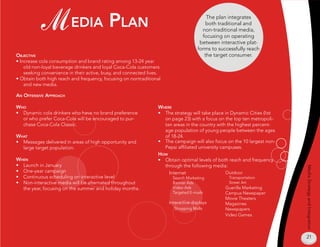M edia plan                                                                The plan integrates
                                                                                         both traditional and
                                                                                       non-traditional media,
                                                                                       focusing on operating
                                                                                      between interactive plat-
                                                                                     forms to successfully reach
oBjeCTive                                                                               the target consumer.
• Increase cola consumption and brand rating among 13-24 year
    old non-loyal beverage drinkers and loyal Coca-Cola customers
    seeking convenience in their active, busy, and connected lives.
• Obtain both high reach and frequency, focusing on nontraditional
    and new media.

an offensive approaCH

wHo                                                              wHere
• Dynamic cola drinkers who have no brand preference             • The strategy will take place in Dynamic Cities (list
  or who prefer Coca-Cola will be encouraged to pur-               on page 23) with a focus on the top ten metropoli-
  chase Coca-Cola Classic.                                         tan areas in the country with the highest percent-
                                                                   age population of young people between the ages
wHaT                                                               of 18-24.
• Messages delivered in areas of high opportunity and            • The campaign will also focus on the 10 largest non-
  large target population.                                         Pepsi affiliated university campuses.
                                                                 How
wHen                                                             • Obtain optimal levels of both reach and frequency
• Launch in January                                                through the following media:




                                                                                                                          Media Strategy and Integration
• One-year campaign                                                  Internet                    Outdoor
• Continuous scheduling on interactive level                           Search Marketing           Transportation
• Non-interactive media will be alternated throughout                  Banner Ads                 Street Art
  the year, focusing on the summer and holiday months.                 Video Ads                 Guerilla Marketing
                                                                       Targeted E-mails          Campus Newspaper
                                                                                                 Movie Theaters
                                                                      Interactive displays       Magazines
                                                                        Shopping Malls           Newspapers
                                                                                                 Video Games




                                                                                                                          21
 