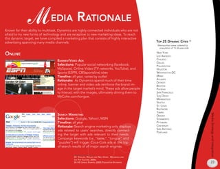 M edia raTionale
Known for their ability to multitask, Dynamics are highly connected individuals who are not
afraid to try new forms of technology and are receptive to new marketing ideas. To reach
this dynamic target, we have compiled a marketing plan that consists of highly interactive
advertising spanning many media channels.                                                         Top 25 dynamiC CiTies 26
                                                                                                  Metropolitan areas ordered by
                                                                                                   population of 1-24-year-olds

online                                                                                            neW york
                                                                                                  los angeles
                                                                                                  chicago
                                   Banner/video ads
                                                                                                  dallas
                                   Selections: Popular social networking (facebook,               philadelphia
                                   MySpace), Online Video (TV networks, YouTube), and             housTon
                                   Sports (ESPN, CBSsportsline) sites                             WashingTon dc
                                   Timeline: all year, varies by outlet                           miami
                                                                                                  aTlanTa
                                   Rationale: As Dynamics spend much of their time
                                                                                                  deTroiT
                                   online, banner and video ads reinforce the brand im-           BosTon
                                   age in the target market’s mind. These ads allow people        phoenix
                                   to interact with the images, ultimately driving them to        san francisco
                                   MyCoke.com/tongue.                                             san diego
                                                                                                  minneapolis
                                                                                                  seaTTle
                                                                                                  sT. louis
                                                                                                  BalTimore
                                                                                                  Tampa
                                    searCH markeTing




                                                                                                                                   Media Strategy and Integration
                                                                                                  denver
                                    Selections: Google, Yahoo!, MSN                               scramenTo
                                    Timeline: all year                                            piTTsBurg
                                    Rationale: Search engine marketing only displays              cincinnaTi
                                                                                                  san anTonio
                                    ads related to users’ searches, directly connect-
                                                                                                  porTland
                                    ing the target with ads relevant to their needs.
                                    Campaign keywords (i.e. “taste,” “tongue” and
                                    “puzzles”) will trigger Coca-Cola ads at the top
                                    of search results of all major search engines.


                                               25 sTrauss, willam and neil Howe. millenials and
                                               THe pop CulTure. 2006.
                                               26 us Census Bureau, 2005 populaTion esTimaTes                                      23
 